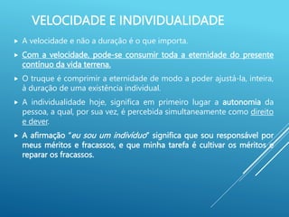 VELOCIDADE E INDIVIDUALIDADE
 A velocidade e não a duração é o que importa.
 Com a velocidade, pode-se consumir toda a eternidade do presente
contínuo da vida terrena.
 O truque é comprimir a eternidade de modo a poder ajustá-la, inteira,
à duração de uma existência individual.
 A individualidade hoje, significa em primeiro lugar a autonomia da
pessoa, a qual, por sua vez, é percebida simultaneamente como direito
e dever.
 A afirmação “eu sou um indivíduo” significa que sou responsável por
meus méritos e fracassos, e que minha tarefa é cultivar os méritos e
reparar os fracassos.
 