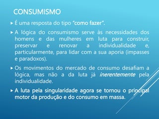 CONSUMISMO
 É uma resposta do tipo “como fazer”.
 A lógica do consumismo serve às necessidades dos
homens e das mulheres em luta para construir,
preservar e renovar a individualidade e,
particularmente, para lidar com a sua aporia (impasses
e paradoxos).
 Os movimentos do mercado de consumo desafiam a
lógica, mas não a da luta já inerentemente pela
individualidade.
 A luta pela singularidade agora se tornou o principal
motor da produção e do consumo em massa.
 