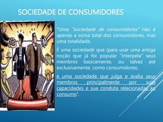 SOCIEDADE DE CONSUMIDORES
“Uma "sociedade de consumidores" não é
apenas a soma total dos consumidores, mas
uma totalidade,
É uma sociedade que (para usar uma antiga
noção que já foi popular "interpela" seus
membros basicamente, ou talvez até
exclusivamente, como consumidores;
e uma sociedade que julga e avalia seus
membros principalmente por suas
capacidades e sua conduta relacionadas ao
consumo”.
 