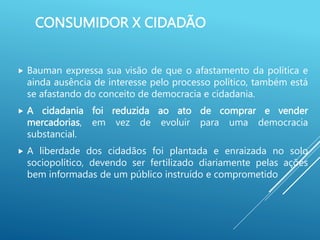 CONSUMIDOR X CIDADÃO
 Bauman expressa sua visão de que o afastamento da política e
ainda ausência de interesse pelo processo político, também está
se afastando do conceito de democracia e cidadania.
 A cidadania foi reduzida ao ato de comprar e vender
mercadorias, em vez de evoluir para uma democracia
substancial.
 A liberdade dos cidadãos foi plantada e enraizada no solo
sociopolítico, devendo ser fertilizado diariamente pelas ações
bem informadas de um público instruído e comprometido
 