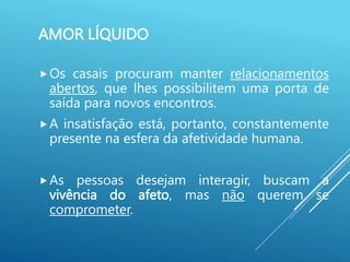 AMOR LÍQUIDO
Os casais procuram manter relacionamentos
abertos, que lhes possibilitem uma porta de
saída para novos encontros.
A insatisfação está, portanto, constantemente
presente na esfera da afetividade humana.
As pessoas desejam interagir, buscam a
vivência do afeto, mas não querem se
comprometer.
 