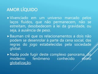 AMOR LÍQUIDO
Vivenciado em um universo marcado pelos
laços fluidos, que não permanecem, não se
estreitam, desobedecem à lei da gravidade, ou
seja, à ausência de peso.
Bauman crê que os relacionamentos a dois não
podem se desenrolar à parte da cena social, das
regras do jogo estabelecidas pela sociedade
global.
Nada pode fugir deste complexo panorama, do
moderno fenômeno conhecido como
globalização.
 