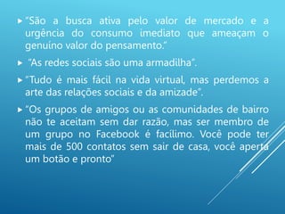  “São a busca ativa pelo valor de mercado e a
urgência do consumo imediato que ameaçam o
genuíno valor do pensamento.”
 “As redes sociais são uma armadilha”.
 “Tudo é mais fácil na vida virtual, mas perdemos a
arte das relações sociais e da amizade”.
 “Os grupos de amigos ou as comunidades de bairro
não te aceitam sem dar razão, mas ser membro de
um grupo no Facebook é facílimo. Você pode ter
mais de 500 contatos sem sair de casa, você aperta
um botão e pronto”
 