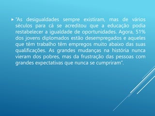  “As desigualdades sempre existiram, mas de vários
séculos para cá se acreditou que a educação podia
restabelecer a igualdade de oportunidades. Agora, 51%
dos jovens diplomados estão desempregados e aqueles
que têm trabalho têm empregos muito abaixo das suas
qualificações. As grandes mudanças na história nunca
vieram dos pobres, mas da frustração das pessoas com
grandes expectativas que nunca se cumpriram”.
 