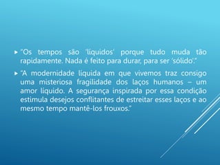  “Os tempos são ‘líquidos’ porque tudo muda tão
rapidamente. Nada é feito para durar, para ser ‘sólido’.”
 “A modernidade líquida em que vivemos traz consigo
uma misteriosa fragilidade dos laços humanos – um
amor líquido. A segurança inspirada por essa condição
estimula desejos conflitantes de estreitar esses laços e ao
mesmo tempo mantê-los frouxos.”
 