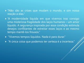  “Não são as crises que mudam o mundo, e sim nossa
reação a elas.”
 “A modernidade líquida em que vivemos traz consigo
uma misteriosa fragilidade dos laços humanos – um amor
líquido. A segurança inspirada por essa condição estimula
desejos conflitantes de estreitar esses laços e ao mesmo
tempo mantê-los frouxos.”
 “Vivemos tempos líquidos. Nada é para durar.”
 “A única coisa que podemos ter certeza é a incerteza.”
 