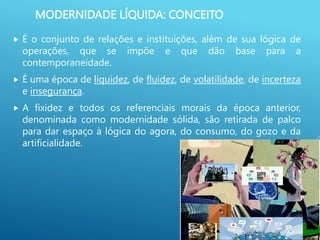 MODERNIDADE LÍQUIDA: CONCEITO
 É o conjunto de relações e instituições, além de sua lógica de
operações, que se impõe e que dão base para a
contemporaneidade.
 É uma época de liquidez, de fluidez, de volatilidade, de incerteza
e insegurança.
 A fixidez e todos os referenciais morais da época anterior,
denominada como modernidade sólida, são retirada de palco
para dar espaço à lógica do agora, do consumo, do gozo e da
artificialidade.
 