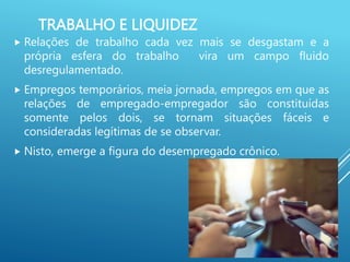 TRABALHO E LIQUIDEZ
 Relações de trabalho cada vez mais se desgastam e a
própria esfera do trabalho vira um campo fluido
desregulamentado.
 Empregos temporários, meia jornada, empregos em que as
relações de empregado-empregador são constituídas
somente pelos dois, se tornam situações fáceis e
consideradas legítimas de se observar.
 Nisto, emerge a figura do desempregado crônico.
 