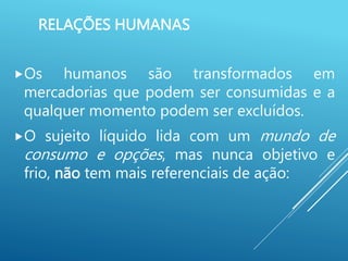 RELAÇÕES HUMANAS
Os humanos são transformados em
mercadorias que podem ser consumidas e a
qualquer momento podem ser excluídos.
O sujeito líquido lida com um mundo de
consumo e opções, mas nunca objetivo e
frio, não tem mais referenciais de ação:
 