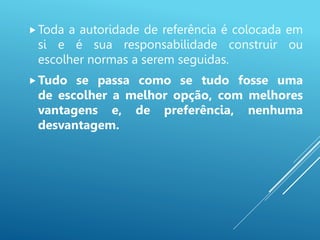 Toda a autoridade de referência é colocada em
si e é sua responsabilidade construir ou
escolher normas a serem seguidas.
Tudo se passa como se tudo fosse uma
de escolher a melhor opção, com melhores
vantagens e, de preferência, nenhuma
desvantagem.
 