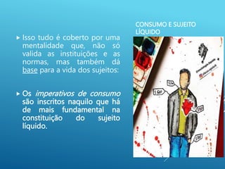 CONSUMO E SUJEITO
LÍQUIDO
 Isso tudo é coberto por uma
mentalidade que, não só
valida as instituições e as
normas, mas também dá
base para a vida dos sujeitos:
 Os imperativos de consumo
são inscritos naquilo que há
de mais fundamental na
constituição do sujeito
líquido.
 