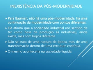 INEXISTÊNCIA DA PÓS-MODERNIDADE
 Para Bauman, não há uma pós-modernidade, há uma
continuação da modernidade com pontos diferentes.
 Ele afirma que a sociedade industrial (no sentido de
ter como base de produção as indústrias), ainda
existe, mas com lógica diferente.
 Não se trata de uma ruptura de época, mas de uma
transformação dentro de uma estrutura contínua.
 O mesmo aconteceria na sociedade líquida.
 