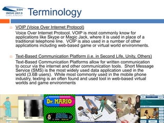 Terminology
        VOIP (Voice Over Internet Protocol)
         Voice Over Internet Protocol. VOIP is most commonly know for
         applications like Skype or Magic Jack, where it is used in place of a
11
         traditional telephone line. VOIP is also used in a number of other
         applications including web-based game or virtual world environments.

        Text-Based Communication Platform (i.e. in Second Life, Unity, Others)
         Text-Based Communication Platforms allow for written communication
         to occur via the internet and other communication tools. Short Message
         Service (SMS) is the most widely used data application used in the
         world (3.6B users). While most commonly used in the mobile phone
         industry, texting is an often found and used tool in web-based virtual
         worlds and game environments
 