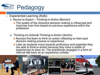 Pedagogy
        Experiential Learning (Kolb)
            Novice to Expert – Thinking-in-Action (Benner)
              The quality of the clinicians decision making is influenced and
12
               improves over time based on previous experience within the
               profession

            Thinking-on-Action& Thinking-in-Action (Schön)
              Novices first learn to think on action reflecting on their past
               decision making process or experience.
              Later as students move towards proficiency and expertise they
               are able to think-in-action because they have a stable of
               experiences to draw on. The practitioner engages in a form of
               internal talk-back as an experience unfolds
 