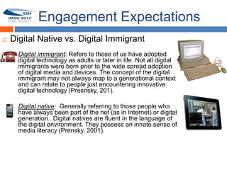 Engagement Expectations
    Digital Native vs. Digital Immigrant
    14   Digital immigrant: Refers to those of us have adopted
         digital technology as adults or later in life. Not all digital
         immigrants were born prior to the wide spread adoption
         of digital media and devices. The concept of the digital
         immigrant may not always map to a generational context
         and can relate to people just encountering innovative
         digital technology (Presnsky, 201).

         Digital native: Generally referring to those people who
         have always been part of the net (as in Internet) or digital
         generation. Digital natives are fluent in the language of
         the digital environment. They possess an innate sense of
         media literacy (Prensky, 2001).
 
