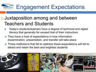 Engagement Expectations
   Juxtaposition among and between
15
    Teachers and Students
         Today’s students/learners have a degree of technical and digital
          literacy that generally far exceed that of their instructors
        They have a host of expectations in how information
         dissemination, presentation, and transfer will take place
        Those institutions that fail to address these expectations will fail to
         attract and retain the best and brightest students
 