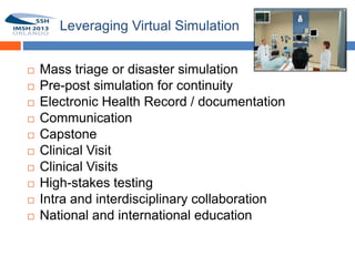 Leveraging Virtual Simulation


        Mass triage or disaster simulation
19      Pre-post simulation for continuity
        Electronic Health Record / documentation
        Communication
        Capstone
        Clinical Visit
        Clinical Visits
        High-stakes testing
        Intra and interdisciplinary collaboration
        National and international education
 