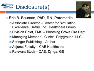 Disclosure(s)
       Eric B. Bauman, PhD, RN, Paramedic
1
         Associate Director – Center for Simulation
          Excellence, DeVry, Inc. Healthcare Group
         Division Chief, EMS – Blooming Grove Fire Dept.

         Managing Member – Clinical Palyground, LLC

         Springer Publishing – Author

         Adjunct Faculty – CAE Healthcare

         Relevant Stock – CAE, Zynga, GE
 