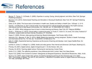 References
        Benner, P., Tanner, C., & Chesla, C. (2009). Expertise in nursing: Caring, clinical judgment, and ethics. New York: Springer
         Publishing Company.
        Bauman, E. B. (2012). Game-based Teaching and Simulation in Nursing & Healthcare. New York, NY: Springer Publishing
         Company.
23
        Gaba, D. M. (2004). The future vision of simulation in health care. Quality and Safety in Health Care, 13(Suppl. 1), i2-10.
        Games, I. and Bauman, E. (2011) Virtual worlds: An environment for cultural sensitivity education in the health sciences.
         International Journal of Web Based Communities 7(2), 189-205, doi: 10.1504/IJWBC.2011.039510
        Gee, J.P. (2003). What videogames have to teach us about learning and literacy. New York, NY: Palgrave-McMillan.
        Gould, J., & Bauman, E. (2012). Virtual reality in medical education. In Tsuda, S., Scott, D.J. & Jones, D.B. (Eds) Textbook of
         simulation, surgical skills and team training. Woodbury, CT: Cine-Med.
        Hayes, E. (2005). Women, video gaming and learning: Beyond stereotypes. TechTrends, 49(5), 23-28.
        Heinrichs, W.L., Bauman, E. Dev, P. (2012). SBAR ‘flattens the hierarchy’ among caregivers. Studies in Health Technology
         and Informatics 2012(173), 172-185, doi: 10.3233/978-1-61499-022-2-175.
        Kolb, D. (1984). Experiential learning: Experience as the source of learning and develop- ment. Upper Saddle River, NJ:
         Prentice Hall.
        Lenhart, A, Jones, S., & Mcgill, A.J. (2008). Adults and video games. Pew Internet and American Life Project, Washing D.C.
        Prensky, M. (2001). Digital natives, digital immigrants part 1. On the Horizon, 9(5), 2-6.
        Prensky, M. (2010). Teaching digital natives: Partnering for real learning. Corwin Press.
        Schön, D. A. (1983). The reflective practitioner: How professionals think in action. New York: Basic Books.
        Squire, K.D. (2006). From Content to Context: Videogames as Designed Experience. Educational Researcher, 35(8), 19-29.
        Squire, K. D. (2007). Open-ended video games: A model for developing learning for the interactive age. In K. Salen
         (Ed.), The Ecology of Games, The John D. and Catherine T. MacArthur Foundation series on digital media and learning (pp.
         167-198). Cambridge: MIT Press.
 