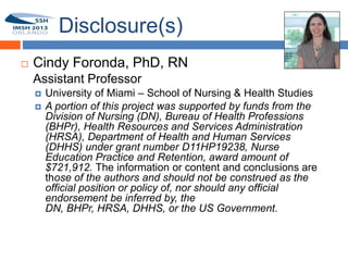 Disclosure(s)
       Cindy Foronda, PhD, RN
1       Assistant Professor
           University of Miami – School of Nursing & Health Studies
           A portion of this project was supported by funds from the
            Division of Nursing (DN), Bureau of Health Professions
            (BHPr), Health Resources and Services Administration
            (HRSA), Department of Health and Human Services
            (DHHS) under grant number D11HP19238, Nurse
            Education Practice and Retention, award amount of
            $721,912. The information or content and conclusions are
            those of the authors and should not be construed as the
            official position or policy of, nor should any official
            endorsement be inferred by, the
            DN, BHPr, HRSA, DHHS, or the US Government.
 