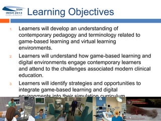 Learning Objectives
    1.   Learners will develop an understanding of
         contemporary pedagogy and terminology related to
6
         game-based learning and virtual learning
         environments.
    2.   Learners will understand how game-based learning and
         digital environments engage contemporary learners
         and attend to the challenges associated modern clinical
         education.
    3.   Learners will identify strategies and opportunities to
         integrate game-based learning and digital
         environments into their simulation curriculum.
 