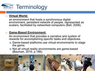Terminology
       Virtual World:
        an environment that hosts a synchronous digital
9       environment, persistent network of people, represented as
        avatars, facilitated by networked computers (Bell, 2008).

       Game-Based Environment:
        An environment that provides a narrative and system of
        rewards for accomplishing specific tasks and objectives.
         Game-based platforms use virtual environments to stage
          the game.
         Not all virtual reality environments are game-based
          (Bauman, 2010, p.186).
 