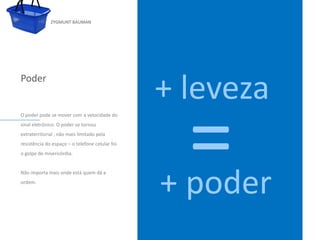 ZYGMUNT BAUMAN




Poder
                                                         + leveza
                                                                   =
O poder pode se mover com a velocidade do
sinal eletrônico. O poder se tornou
extraterritorial , não mais limitado pela
resistência do Clique o telefone celular o estilo
               espaço – para editar foi             do subtítulo mestre
o golpe de misericórdia.




                                                           + poder
Não importa mais onde está quem dá a
ordem.




24/03/10
 