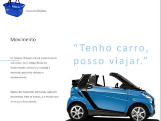 ZYGMUNT BAUMAN




Movimento
                                                  “ Te n h o c a r r o ,
Os hábitos nômades na era moderna eram
mal vistos. Já no estágio fluido da
modernidade, a maioria assentada é
                                                  p o s s o v i a j a r.”
            Clique para
dominada pela elite nômade e     editar o estilo do subtítulo mestre
extraterritorial.




Alguns dos habitantes do mundo estão em
movimento. Para os demais, é o mundo que
se recusa a ficar parado.




24/03/10
 