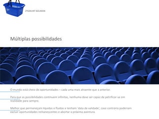 ZYGMUNT BAUMAN




Múltiplas possibilidades




           Clique para editar o estilo do subtítulo mestre



O mundo está cheio de oportunidades – cada uma mais atraente que a anterior.

Para que as possibilidades continuem infinitas, nenhuma deve ser capaz de petrificar-se em
realidade para sempre.

Melhor que permaneçam líquidas e fluidas e tenham 'data de validade', caso contrário poderiam
excluir oportunidades remanescentes e abortar a próxima aventura.
24/03/10
 