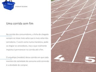 ZYGMUNT BAUMAN




Uma corrida sem fim


Na corrida dos consumidores, a linha de chegada
sempre se move mais veloz que o mais veloz dos
corredores. E assim como numa maratona, pode-
          Clique para editar o estilo do subtítulo mestre
se elogiar os vencedores, mas o que realmente
importa é permanecer na corrida até o fim.


O arquétipo (modelo) dessa corrida em que cada
membro da sociedade de consumo está correndo
é a atividade de comprar.
24/03/10
 