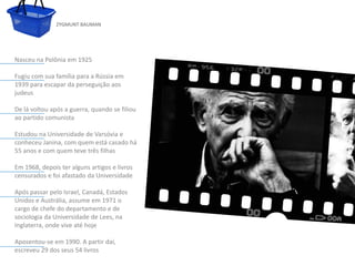 ZYGMUNT BAUMAN




Nasceu na Polônia em 1925

Fugiu com sua família para a Rússia em
1939 para escapar da perseguição aos
judeus

De lá voltou após a guerra, quando se filiou
ao partido comunista

Estudou na Universidade de Varsóvia e
conheceu Janina, com quem está casado há
55 anos e com quem teve três filhas
               Clique para editar o estilo do subtítulo mestre
Em 1968, depois ter alguns artigos e livros
censurados e foi afastado da Universidade

Após passar pelo Israel, Canadá, Estados
Unidos e Austrália, assume em 1971 o
cargo de chefe do departamento e de
sociologia da Universidade de Lees, na
Inglaterra, onde vive até hoje

Aposentou-se em 1990. A partir daí,
escreveu 29 dos seus 54 livros
 