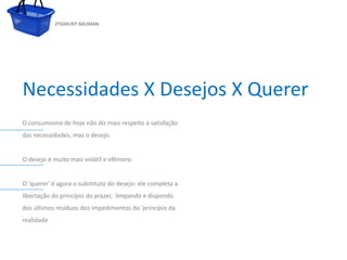 ZYGMUNT BAUMAN




Necessidades X Desejos X Querer
O consumismo de hoje não diz mais respeito à satisfação
das necessidades, mas o desejo.

            Clique para editar o estilo do subtítulo mestre
O desejo é muito mais volátil e efêmero.


O 'querer' é agora o substituto do desejo: ele completa a
libertação do princípio do prazer, limpando e dispondo
dos últimos resíduos dos impedimentos do 'princípio da
realidade



24/03/10
 