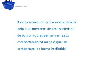 ZYGMUNT BAUMAN




             A cultura consumista é o modo peculiar
             pelo qual membros de uma sociedade
             de consumidores pensam em seus
             comportamentos ou pelo qual
           Clique para editar o estilo do subtítulo mestre   se
             comportam 'de forma irrefletida'




24/03/10
 