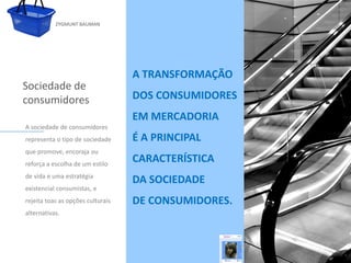 ZYGMUNT BAUMAN




                                    A TRANSFORMAÇÃO
Sociedade de
consumidores                        DOS CONSUMIDORES
                                    EM MERCADORIA
 A sociedade de consumidores
 representa o tipo de sociedade     É A PRINCIPAL
 que promove, encoraja ou
            Clique para editar o estilo do subtítulo mestre
                                  CARACTERÍSTICA
 reforça a escolha de um estilo
 de vida e uma estratégia
                                    DA SOCIEDADE
 existencial consumistas, e
 rejeita toas as opções culturais   DE CONSUMIDORES.
 alternativas.




24/03/10
 