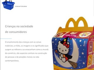 ZYGMUNT BAUMAN




Crianças na sociedade
de consumidores


O envolvimento daspara editar oas coisas subtítulo mestre
          Clique crianças com estilo do
materiais, a mídia, as imagens e os significados que
surgem se referem e se emaranham como o mundo
do comércio, são aspectos centrais na construção
de pessoas e de posições morais na vida
contemporânea.

24/03/10
 