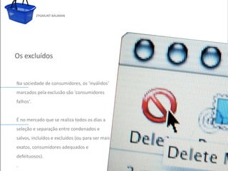 ZYGMUNT BAUMAN




Os excluídos


 Na sociedade de consumidores, os 'inválidos'
 marcados pela exclusão são 'consumidores
 falhos'.   Clique para editar o estilo do subtítulo mestre


 É no mercado que se realiza todos os dias a
 seleção e separação entre condenados e
 salvos, incluídos e excluídos (ou para ser mais
 exatos, consumidores adequados e
 defeituosos).
24/03/10
 .
 