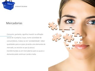 ZYGMUNT BAUMAN




Mercadorias


 Consumir, portanto, significa investir na afiliação
 social de si próprio, o que, numa sociedade de
 consumidores, traduz-se em 'vendabilidade': obter
            Clique para editar o estilo do subtítulo mestre
 qualidades para as quais já existe uma demanda de
 mercado, ou reciclar as que já possui,
 transformando-as em mercadorias para as quais a
 demanda pode continuar sendo criada.




24/03/10
 