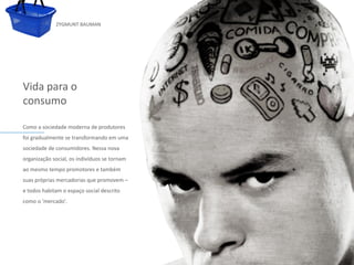 ZYGMUNT BAUMAN




Vida para o
consumo

Como a sociedade moderna de produtores
foi gradualmente se transformando em uma
sociedade de consumidores. Nessa nova
organização social, os indivíduoseditar o
              Clique para se tornam         estilo do subtítulo mestre
ao mesmo tempo promotores e também
suas próprias mercadorias que promovem –
e todos habitam o espaço social descrito
como o 'mercado'.




24/03/10
 