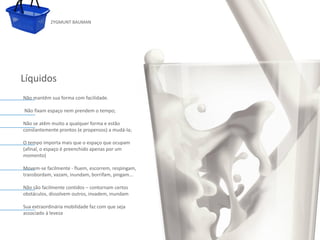 ZYGMUNT BAUMAN




Líquidos
 Não mantêm sua forma com facilidade.

 Não fixam espaço nem prendem o tempo;

 Não se atêm muito a qualquer forma e estão
 constantemente prontos (e propensos) a mudá-la;

 O tempo importa mais que o espaço queo estilo
               Clique para editar ocupam           do subtítulo mestre
 (afinal, o espaço é preenchido apenas por um
 momento)

 Movem-se facilmente - fluem, escorrem, respingam,
 transbordam, vazam, inundam, borrifam, pingam...

 Não são facilmente contidos – contornam certos
 obstáculos, dissolvem outros, invadem, inundam

 Sua extraordinária mobilidade faz com que seja
 associado à leveza


24/03/10
 