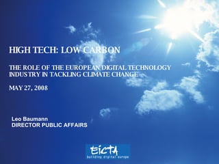 HIGH TECH:  LOW CARBON THE ROLE OF THE EUROPEAN DIGITAL TECHNOLOGY INDUSTRY IN TACKLING CLIMATE CHANGE  MAY 27, 2008 Leo Baumann DIRECTOR PUBLIC AFFAIRS 
