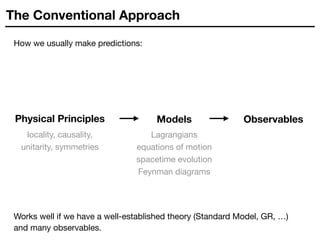 The Conventional Approach
How we usually make predictions:
Lagrangians

equations of motion

spacetime evolution 

Feynman diagrams
Physical Principles Observables
locality, causality,  
unitarity, symmetries
Models
Works well if we have a well-established theory (Standard Model, GR, …)
and many observables.
 