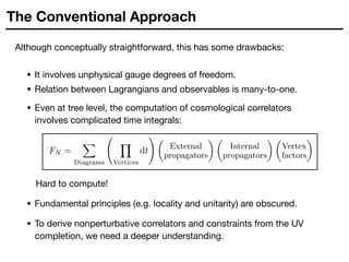 The Conventional Approach
Although conceptually straightforward, this has some drawbacks:
• It involves unphysical gauge degrees of freedom.

• Relation between Lagrangians and observables is many-to-one.
• Even at tree level, the computation of cosmological correlators
involves complicated time integrals:
FN =
X
Diagrams
Y
Vertices
dt
! ✓
External
propagators
◆ ✓
Internal
propagators
◆ ✓
Vertex
factors
◆
Hard to compute!
• Fundamental principles (e.g. locality and unitarity) are obscured.
• To derive nonperturbative correlators and constraints from the UV
completion, we need a deeper understanding.
 