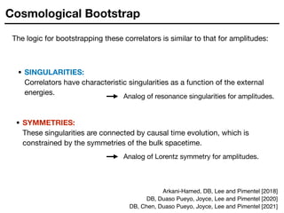 Cosmological Bootstrap
The logic for bootstrapping these correlators is similar to that for amplitudes:
• SINGULARITIES:  
Correlators have characteristic singularities as a function of the external
energies. Analog of resonance singularities for amplitudes.
• SYMMETRIES:  
These singularities are connected by causal time evolution, which is
constrained by the symmetries of the bulk spacetime.
Analog of Lorentz symmetry for amplitudes.
Arkani-Hamed, DB, Lee and Pimentel [2018]
DB, Duaso Pueyo, Joyce, Lee and Pimentel [2020]
DB, Chen, Duaso Pueyo, Joyce, Lee and Pimentel [2021]
 