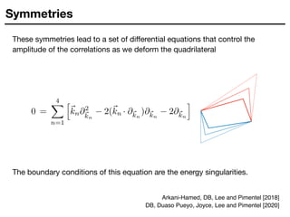 Symmetries
These symmetries lead to a set of diﬀerential equations that control the
amplitude of the correlations as we deform the quadrilateral
The boundary conditions of this equation are the energy singularities.
Arkani-Hamed, DB, Lee and Pimentel [2018]
DB, Duaso Pueyo, Joyce, Lee and Pimentel [2020]
 