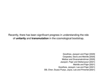 Recently, there has been significant progress in understanding the role
of unitarity and transmutation in the cosmological bootstrap.
Goodhew, Jazayeri and Pajer [2020]
Cespedes, Davis and Melville [2020]
Meltzer and Sivaramakrishnan [2020]
Jazayeri, Pajer and Stefanyszyn [2021]
Melville and Pajer [2021]
Goodhew, Jazayeri, Lee and Pajer [2021]
DB, Chen, Duaso Pueyo, Joyce, Lee and Pimentel [2021]
 