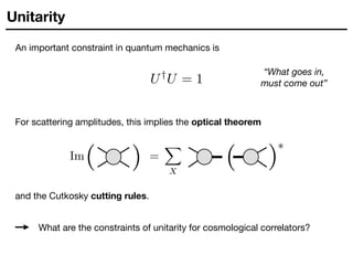 Unitarity
An important constraint in quantum mechanics is
“What goes in,
must come out”
U†
U = 1
For scattering amplitudes, this implies the optical theorem
Im( ( =
X
X
( (
⇤
and the Cutkosky cutting rules.
What are the constraints of unitarity for cosmological correlators?
 