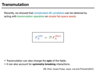 Transmutation
Recently, we showed that complicated dS correlators can be obtained by
acting with transmutation operators on simple flat-space seeds:
• Transmutation can also change the spin of the fields.

• It can also account for symmetry breaking interactions.
F
(dS)
N = D F
(flat)
N
DB, Chen, Duaso Pueyo, Joyce, Lee and Pimentel [2021]
 