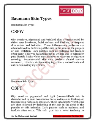 Baumann Skin Types
Baumann Skin Type:

OSPW
Oily, sensitive, pigmented and wrinkled skin is characterized by
either acne breakouts, facial redness and flushing, or frequent
skin rashes and irritation. These inflammatory problems are
often followed by darkening of the skin in the areas of the pimples
or skin irritation. Dark patches such as melasma and freckles
often occur. This type has a tendency to wrinkle due to current or
past lifestyle habits which may include sun exposure or cigarette
smoking. Recommended skin care products should contain
sunscreen, retinoids, depigmenting ingredients, antioxidants and
anti-inflammatory ingredients.

Baumann Skin Type:

OSPT
Oily, sensitive, pigmented and tight (non-wrinkled) skin is
characterized by acne breakouts or facial redness and flushing, or
frequent skin rashes and irritation. These inflammatory problems
are often followed by darkening of the skin in the areas of the
pimples or skin irritation. Dark patches such as melasma and
freckles often occur. This skin type has a lower tendency to
By: Dr. Mohammad Baghaei

Ultimate Innovation For Your Skin

 