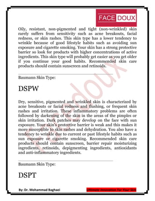 Oily, resistant, non-pigmented and tight (non-wrinkled) skin
rarely suffers from sensitivity such as acne breakouts, facial
redness, or skin rashes. This skin type has a lower tendency to
wrinkle because of good lifestyle habits such as avoiding sun
exposure and cigarette smoking. Your skin has a strong protective
barrier so look for products with higher concentrations of active
ingredients. This skin type will probably get easier as you get older
if you continue your good habits. Recommended skin care
products should contain sunscreen and retinoids.
Baumann Skin Type:

DSPW
Dry, sensitive, pigmented and wrinkled skin is characterized by
acne breakouts or facial redness and flushing, or frequent skin
rashes and irritation. These inflammatory problems are often
followed by darkening of the skin in the areas of the pimples or
skin irritation. Dark patches may develop on the face with sun
exposure. Your skin's protective barrier is weak and this makes it
more susceptible to skin rashes and dehydration. You also have a
tendency to wrinkle due to current or past lifestyle habits such as
sun exposure or cigarette smoking. Recommended skin care
products should contain sunscreen, barrier repair moisturizing
ingredients, retinoids, depigmenting ingredients, antioxidants
and anti-inflammatory ingredients.
Baumann Skin Type:

DSPT
By: Dr. Mohammad Baghaei

Ultimate Innovation For Your Skin

 