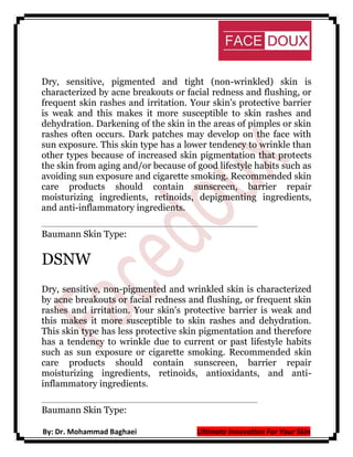 Dry, sensitive, pigmented and tight (non-wrinkled) skin is
characterized by acne breakouts or facial redness and flushing, or
frequent skin rashes and irritation. Your skin's protective barrier
is weak and this makes it more susceptible to skin rashes and
dehydration. Darkening of the skin in the areas of pimples or skin
rashes often occurs. Dark patches may develop on the face with
sun exposure. This skin type has a lower tendency to wrinkle than
other types because of increased skin pigmentation that protects
the skin from aging and/or because of good lifestyle habits such as
avoiding sun exposure and cigarette smoking. Recommended skin
care products should contain sunscreen, barrier repair
moisturizing ingredients, retinoids, depigmenting ingredients,
and anti-inflammatory ingredients.
Baumann Skin Type:

DSNW
Dry, sensitive, non-pigmented and wrinkled skin is characterized
by acne breakouts or facial redness and flushing, or frequent skin
rashes and irritation. Your skin's protective barrier is weak and
this makes it more susceptible to skin rashes and dehydration.
This skin type has less protective skin pigmentation and therefore
has a tendency to wrinkle due to current or past lifestyle habits
such as sun exposure or cigarette smoking. Recommended skin
care products should contain sunscreen, barrier repair
moisturizing ingredients, retinoids, antioxidants, and antiinflammatory ingredients.
Baumann Skin Type:
By: Dr. Mohammad Baghaei

Ultimate Innovation For Your Skin

 